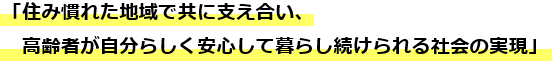 「住み慣れた地域で共に支え合い、高齢者が自分らしく安心して暮らし続けられる社会の実現」